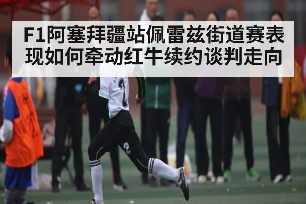 F1阿塞拜疆站佩雷兹街道赛表现如何牵动红牛续约谈判走向