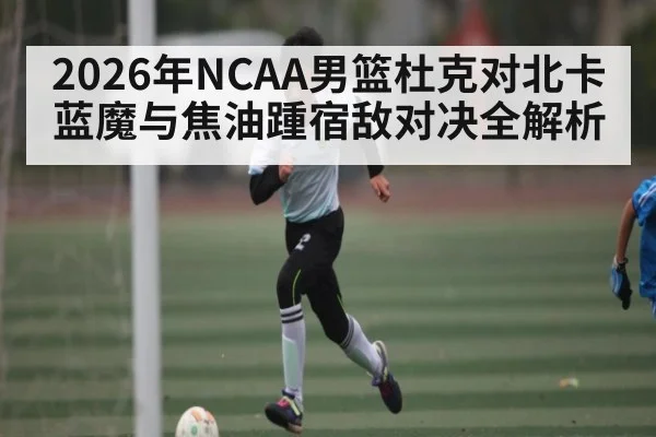 2026年NCAA男篮杜克对北卡蓝魔与焦油踵宿敌对决全解析
