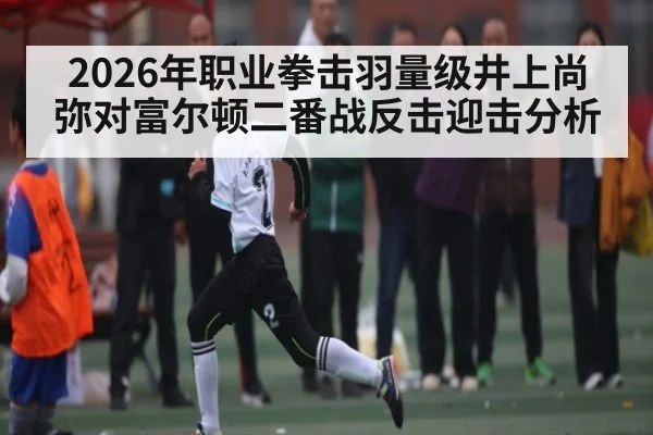 2026年职业拳击羽量级井上尚弥对富尔顿二番战反击迎击分析